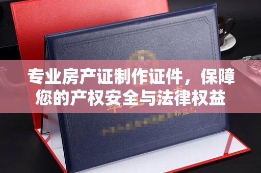 汤阴专业房产证制作证件，保障您的产权安全与法律权益